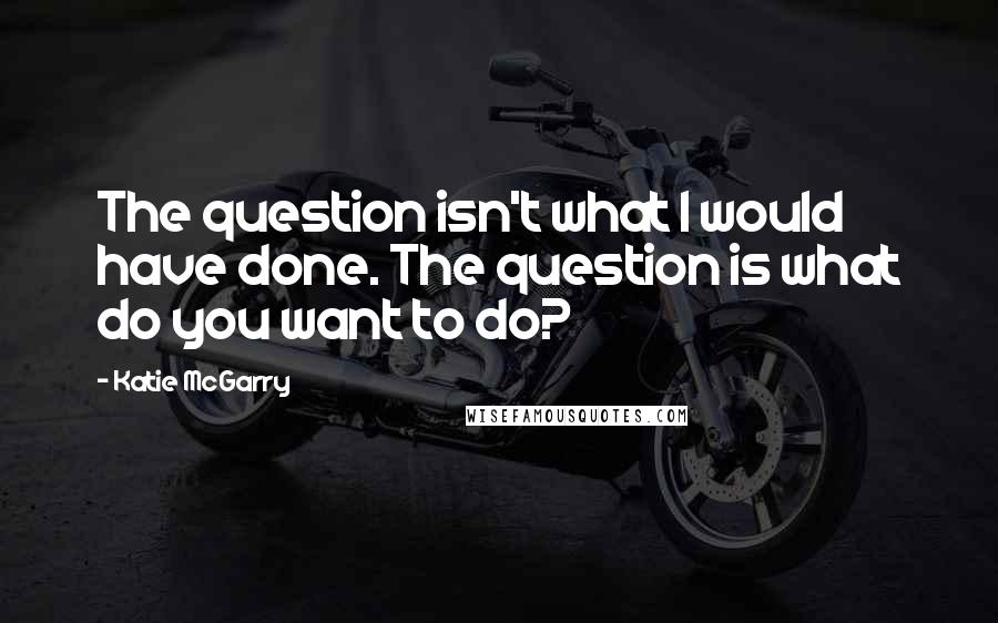 Katie McGarry Quotes: The question isn't what I would have done. The question is what do you want to do?