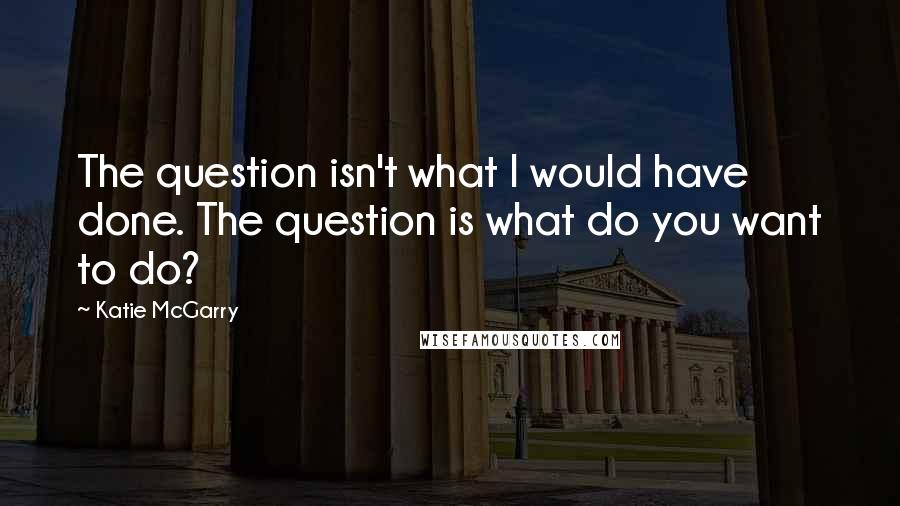 Katie McGarry Quotes: The question isn't what I would have done. The question is what do you want to do?