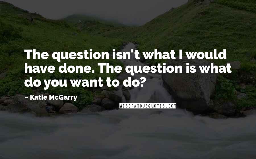 Katie McGarry Quotes: The question isn't what I would have done. The question is what do you want to do?