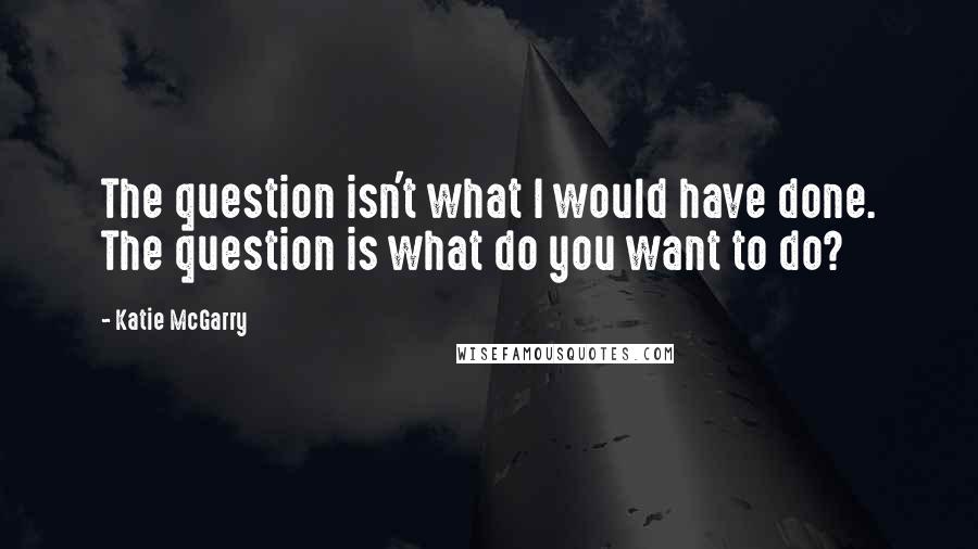 Katie McGarry Quotes: The question isn't what I would have done. The question is what do you want to do?