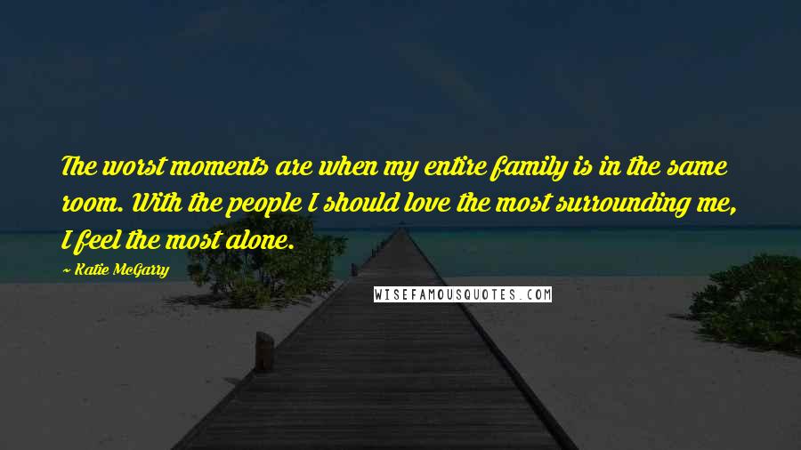 Katie McGarry Quotes: The worst moments are when my entire family is in the same room. With the people I should love the most surrounding me, I feel the most alone.