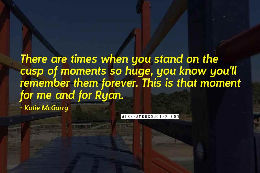 Katie McGarry Quotes: There are times when you stand on the cusp of moments so huge, you know you'll remember them forever. This is that moment for me and for Ryan.