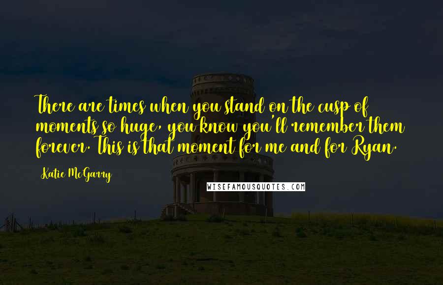 Katie McGarry Quotes: There are times when you stand on the cusp of moments so huge, you know you'll remember them forever. This is that moment for me and for Ryan.