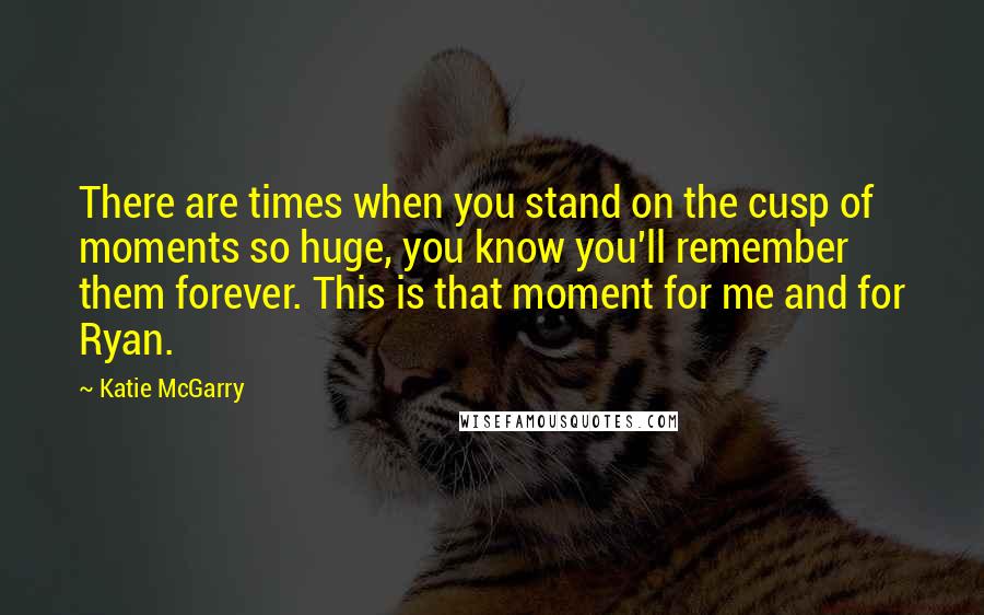 Katie McGarry Quotes: There are times when you stand on the cusp of moments so huge, you know you'll remember them forever. This is that moment for me and for Ryan.