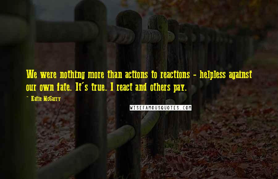 Katie McGarry Quotes: We were nothing more than actions to reactions - helpless against our own fate. It's true. I react and others pay.