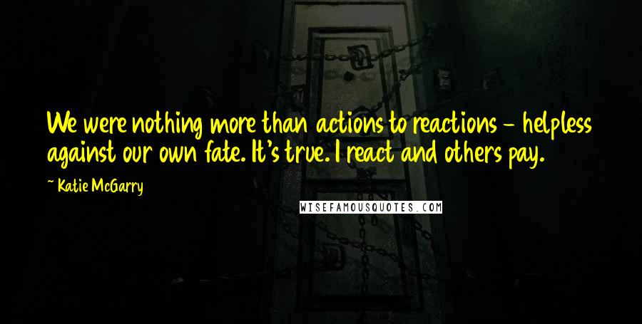 Katie McGarry Quotes: We were nothing more than actions to reactions - helpless against our own fate. It's true. I react and others pay.