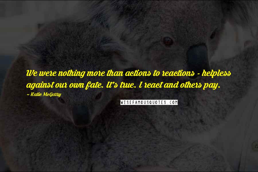 Katie McGarry Quotes: We were nothing more than actions to reactions - helpless against our own fate. It's true. I react and others pay.