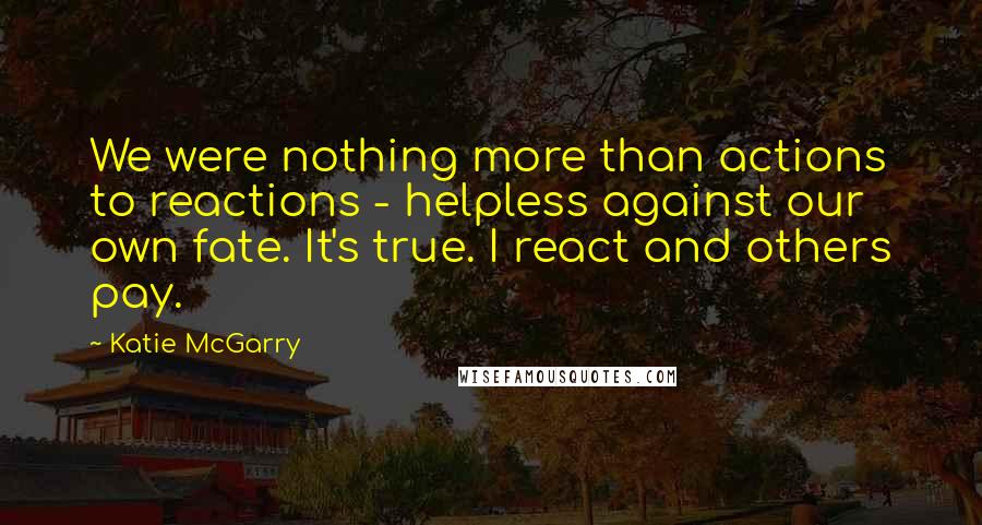 Katie McGarry Quotes: We were nothing more than actions to reactions - helpless against our own fate. It's true. I react and others pay.