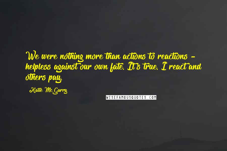 Katie McGarry Quotes: We were nothing more than actions to reactions - helpless against our own fate. It's true. I react and others pay.