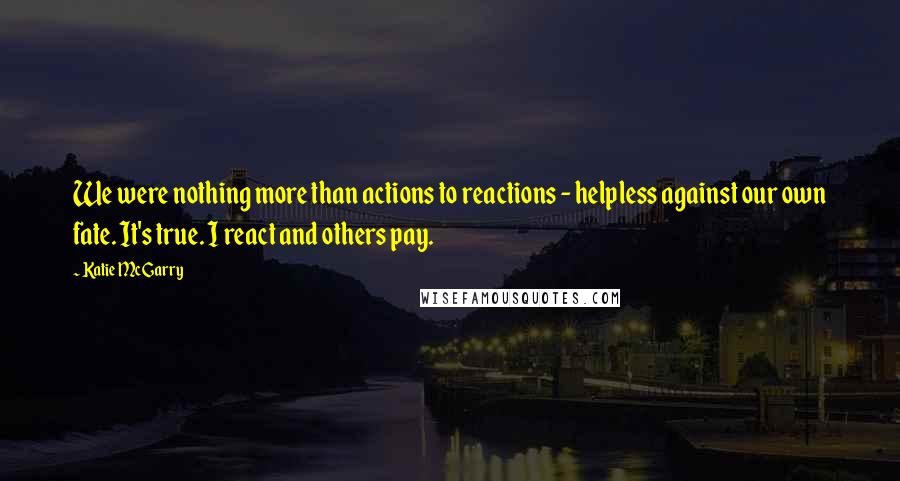 Katie McGarry Quotes: We were nothing more than actions to reactions - helpless against our own fate. It's true. I react and others pay.