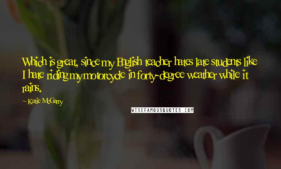 Katie McGarry Quotes: Which is great, since my English teacher hates late students like I hate riding my motorcycle in forty-degree weather while it rains.