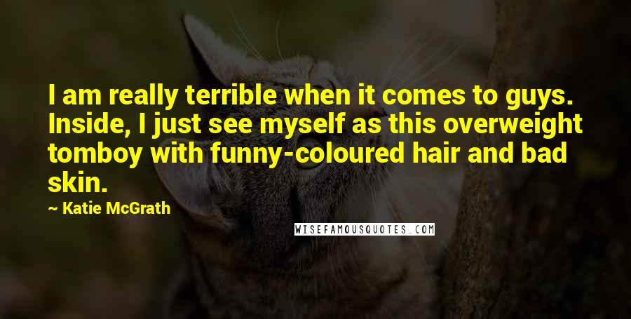 Katie McGrath Quotes: I am really terrible when it comes to guys. Inside, I just see myself as this overweight tomboy with funny-coloured hair and bad skin.