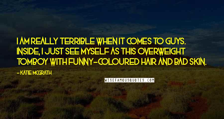 Katie McGrath Quotes: I am really terrible when it comes to guys. Inside, I just see myself as this overweight tomboy with funny-coloured hair and bad skin.