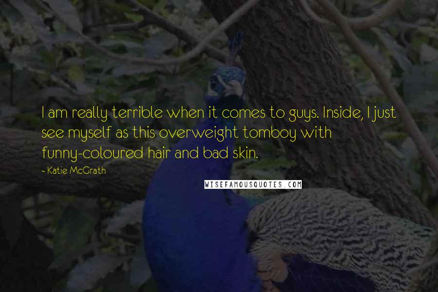 Katie McGrath Quotes: I am really terrible when it comes to guys. Inside, I just see myself as this overweight tomboy with funny-coloured hair and bad skin.