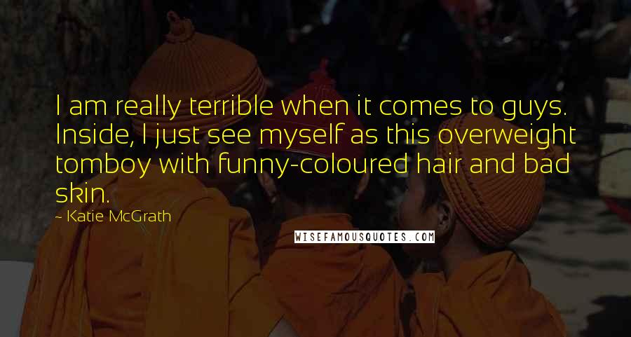 Katie McGrath Quotes: I am really terrible when it comes to guys. Inside, I just see myself as this overweight tomboy with funny-coloured hair and bad skin.