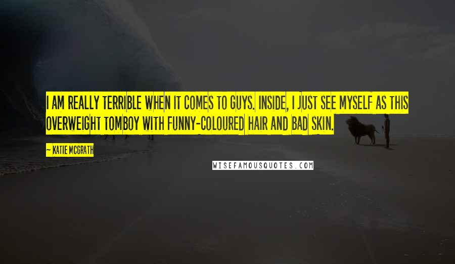 Katie McGrath Quotes: I am really terrible when it comes to guys. Inside, I just see myself as this overweight tomboy with funny-coloured hair and bad skin.