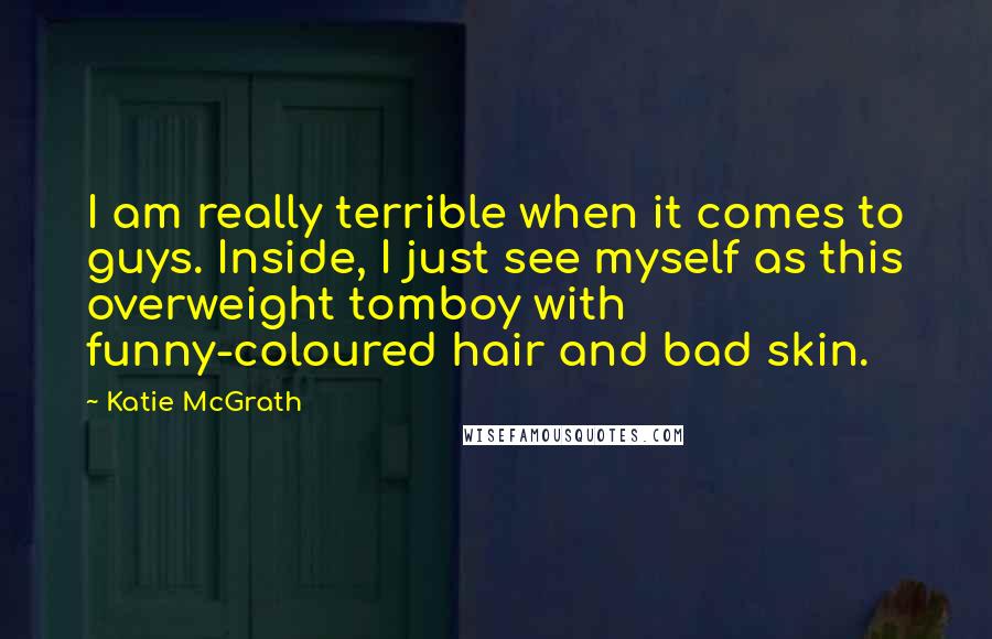Katie McGrath Quotes: I am really terrible when it comes to guys. Inside, I just see myself as this overweight tomboy with funny-coloured hair and bad skin.