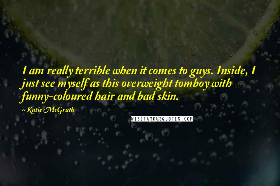 Katie McGrath Quotes: I am really terrible when it comes to guys. Inside, I just see myself as this overweight tomboy with funny-coloured hair and bad skin.