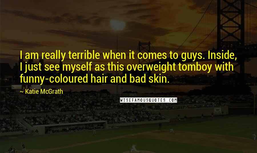 Katie McGrath Quotes: I am really terrible when it comes to guys. Inside, I just see myself as this overweight tomboy with funny-coloured hair and bad skin.