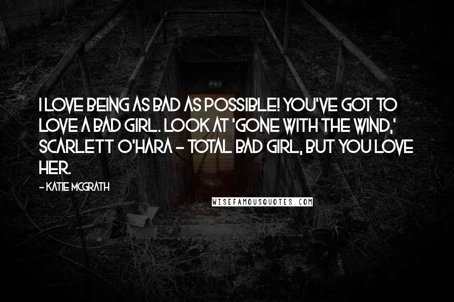 Katie McGrath Quotes: I love being as bad as possible! You've got to love a bad girl. Look at 'Gone With the Wind,' Scarlett O'Hara - total bad girl, but you love her.