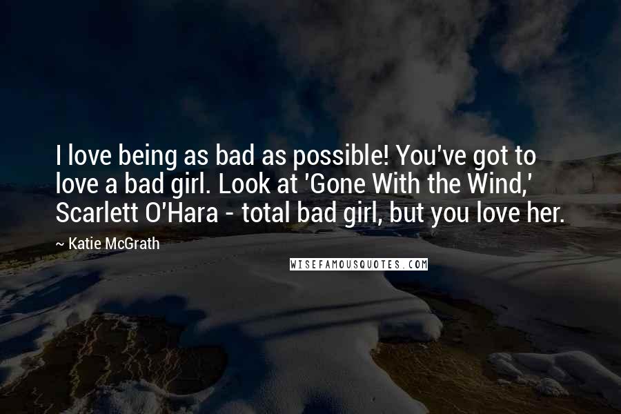 Katie McGrath Quotes: I love being as bad as possible! You've got to love a bad girl. Look at 'Gone With the Wind,' Scarlett O'Hara - total bad girl, but you love her.