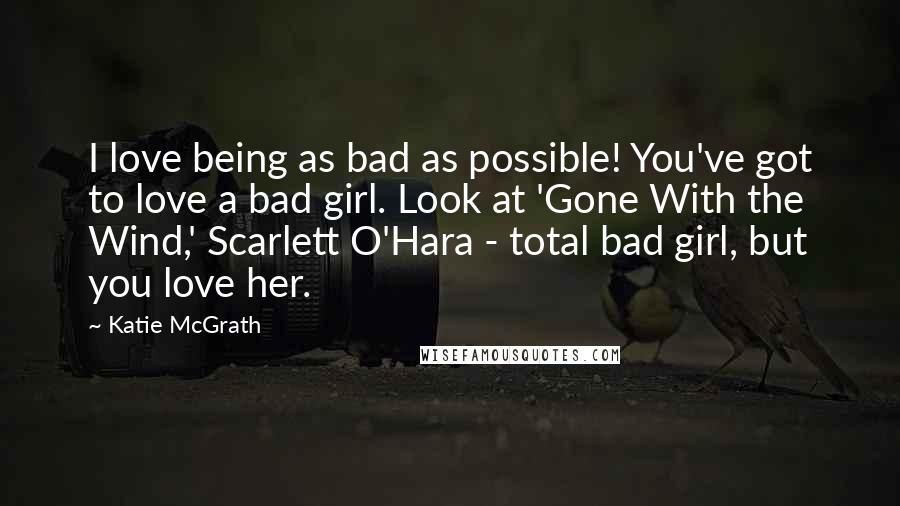 Katie McGrath Quotes: I love being as bad as possible! You've got to love a bad girl. Look at 'Gone With the Wind,' Scarlett O'Hara - total bad girl, but you love her.