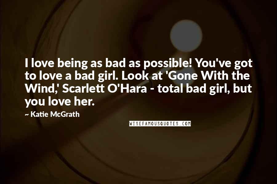 Katie McGrath Quotes: I love being as bad as possible! You've got to love a bad girl. Look at 'Gone With the Wind,' Scarlett O'Hara - total bad girl, but you love her.