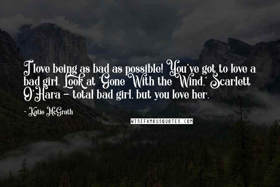 Katie McGrath Quotes: I love being as bad as possible! You've got to love a bad girl. Look at 'Gone With the Wind,' Scarlett O'Hara - total bad girl, but you love her.