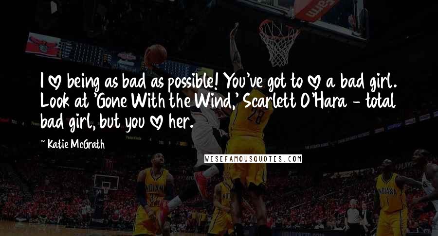 Katie McGrath Quotes: I love being as bad as possible! You've got to love a bad girl. Look at 'Gone With the Wind,' Scarlett O'Hara - total bad girl, but you love her.