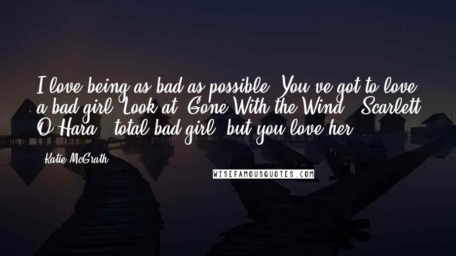 Katie McGrath Quotes: I love being as bad as possible! You've got to love a bad girl. Look at 'Gone With the Wind,' Scarlett O'Hara - total bad girl, but you love her.