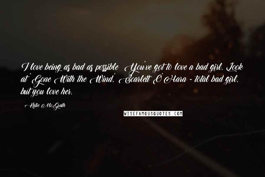 Katie McGrath Quotes: I love being as bad as possible! You've got to love a bad girl. Look at 'Gone With the Wind,' Scarlett O'Hara - total bad girl, but you love her.