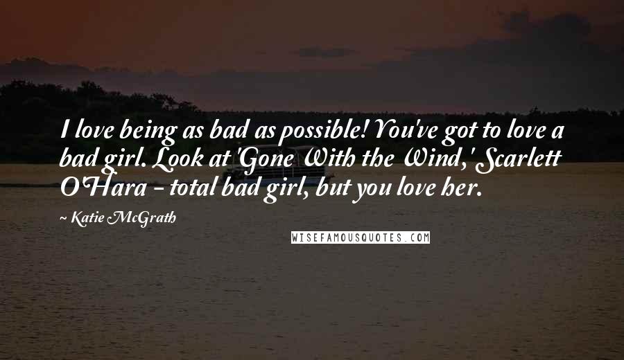 Katie McGrath Quotes: I love being as bad as possible! You've got to love a bad girl. Look at 'Gone With the Wind,' Scarlett O'Hara - total bad girl, but you love her.