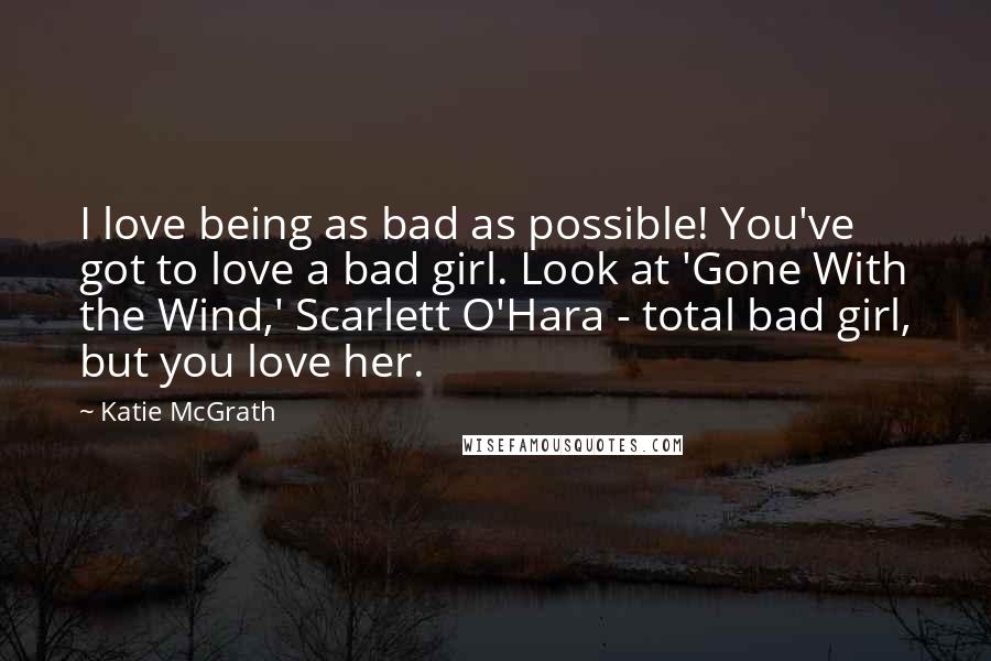 Katie McGrath Quotes: I love being as bad as possible! You've got to love a bad girl. Look at 'Gone With the Wind,' Scarlett O'Hara - total bad girl, but you love her.