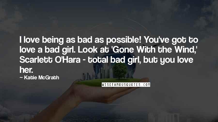 Katie McGrath Quotes: I love being as bad as possible! You've got to love a bad girl. Look at 'Gone With the Wind,' Scarlett O'Hara - total bad girl, but you love her.