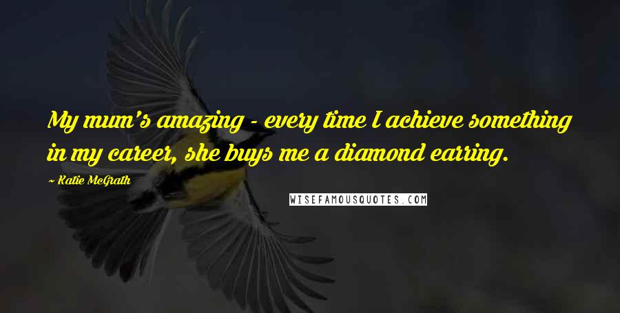 Katie McGrath Quotes: My mum's amazing - every time I achieve something in my career, she buys me a diamond earring.