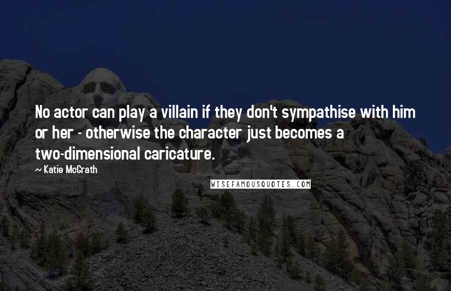 Katie McGrath Quotes: No actor can play a villain if they don't sympathise with him or her - otherwise the character just becomes a two-dimensional caricature.
