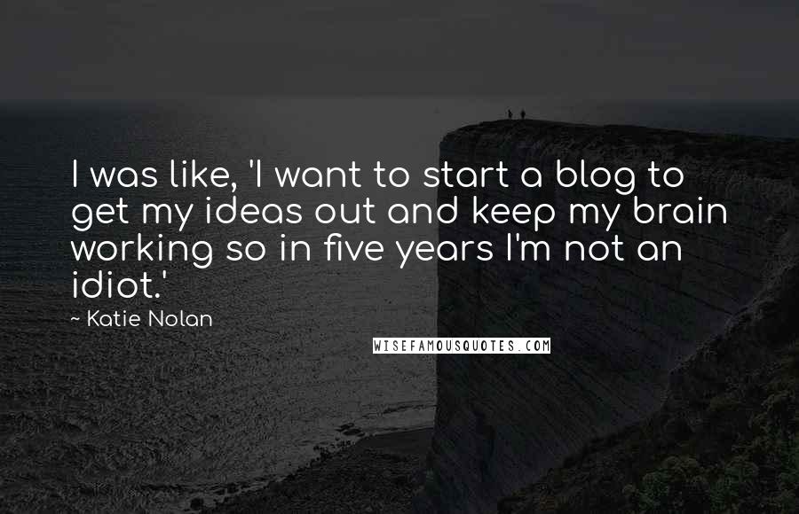 Katie Nolan Quotes: I was like, 'I want to start a blog to get my ideas out and keep my brain working so in five years I'm not an idiot.'