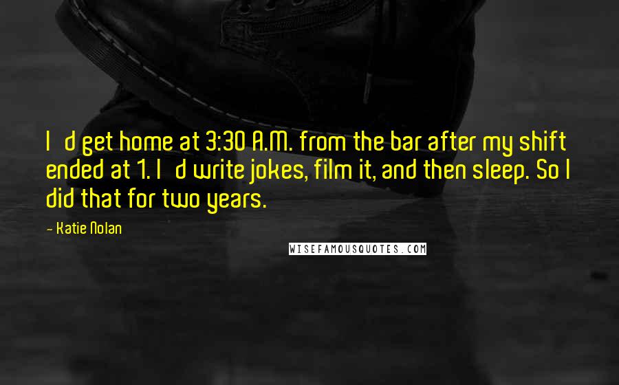 Katie Nolan Quotes: I'd get home at 3:30 A.M. from the bar after my shift ended at 1. I'd write jokes, film it, and then sleep. So I did that for two years.