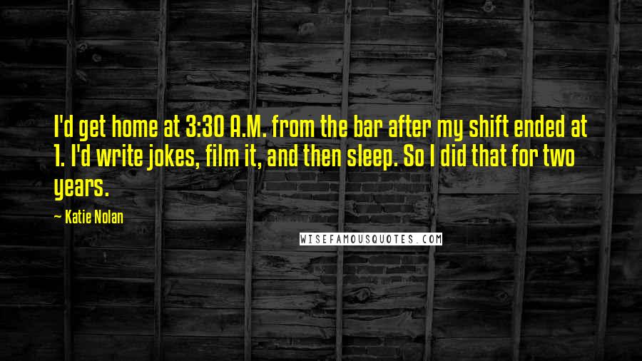 Katie Nolan Quotes: I'd get home at 3:30 A.M. from the bar after my shift ended at 1. I'd write jokes, film it, and then sleep. So I did that for two years.