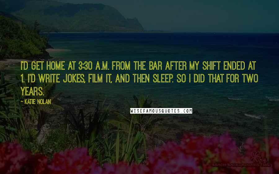 Katie Nolan Quotes: I'd get home at 3:30 A.M. from the bar after my shift ended at 1. I'd write jokes, film it, and then sleep. So I did that for two years.