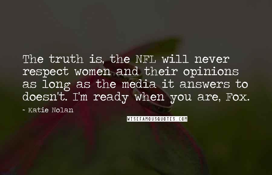 Katie Nolan Quotes: The truth is, the NFL will never respect women and their opinions as long as the media it answers to doesn't. I'm ready when you are, Fox.