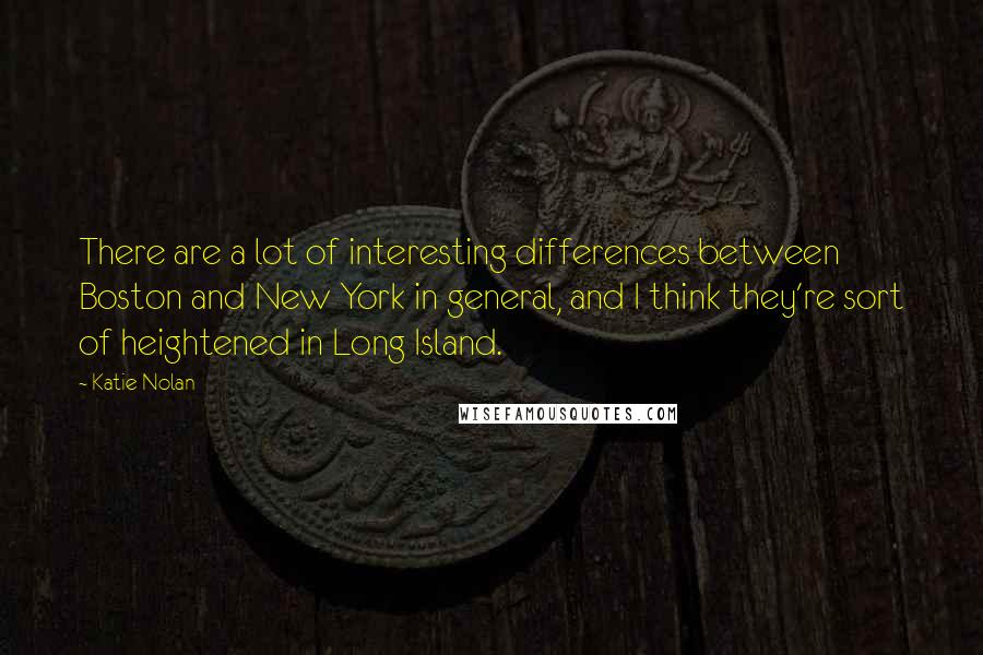 Katie Nolan Quotes: There are a lot of interesting differences between Boston and New York in general, and I think they're sort of heightened in Long Island.