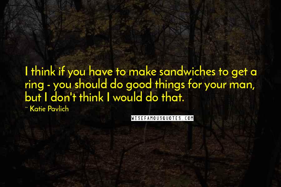 Katie Pavlich Quotes: I think if you have to make sandwiches to get a ring - you should do good things for your man, but I don't think I would do that.