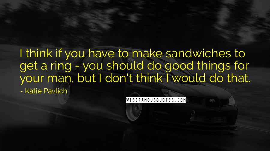 Katie Pavlich Quotes: I think if you have to make sandwiches to get a ring - you should do good things for your man, but I don't think I would do that.