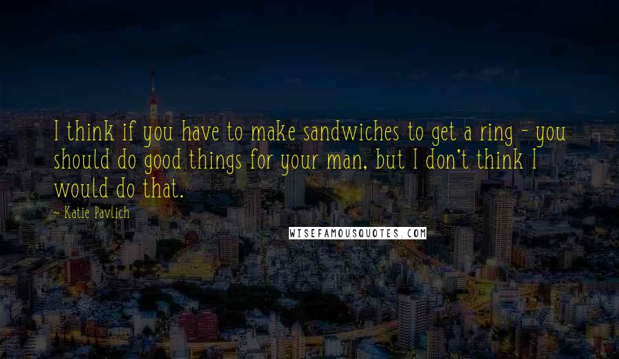 Katie Pavlich Quotes: I think if you have to make sandwiches to get a ring - you should do good things for your man, but I don't think I would do that.