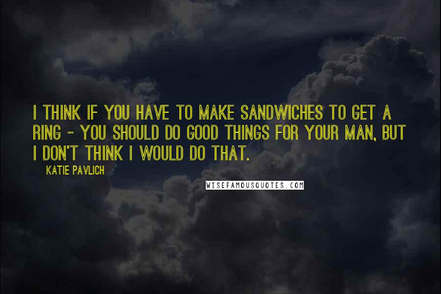 Katie Pavlich Quotes: I think if you have to make sandwiches to get a ring - you should do good things for your man, but I don't think I would do that.