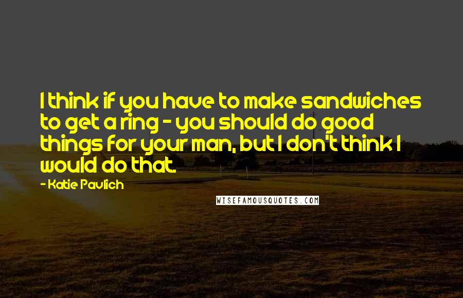 Katie Pavlich Quotes: I think if you have to make sandwiches to get a ring - you should do good things for your man, but I don't think I would do that.