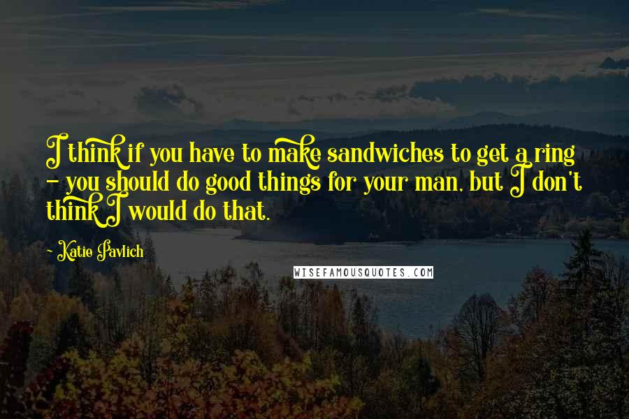 Katie Pavlich Quotes: I think if you have to make sandwiches to get a ring - you should do good things for your man, but I don't think I would do that.