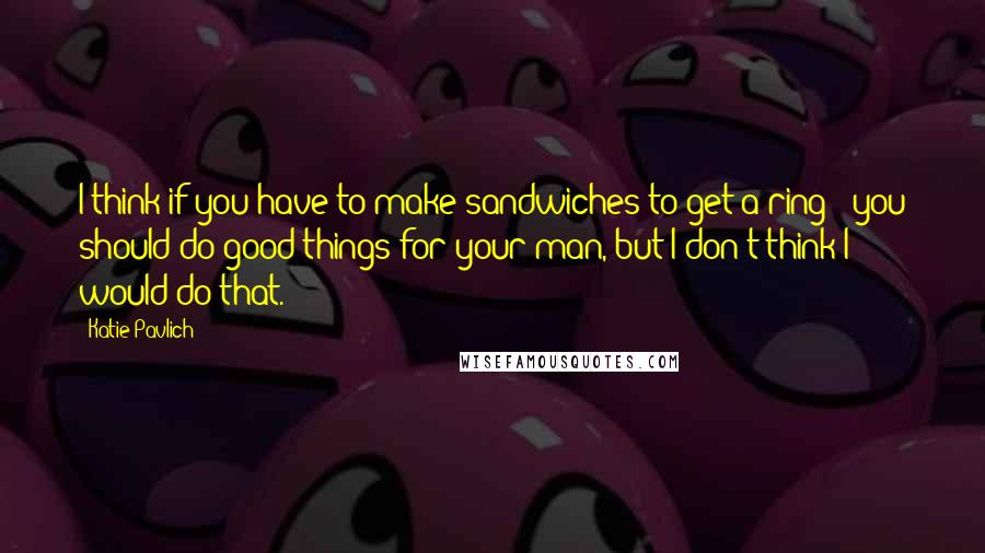 Katie Pavlich Quotes: I think if you have to make sandwiches to get a ring - you should do good things for your man, but I don't think I would do that.