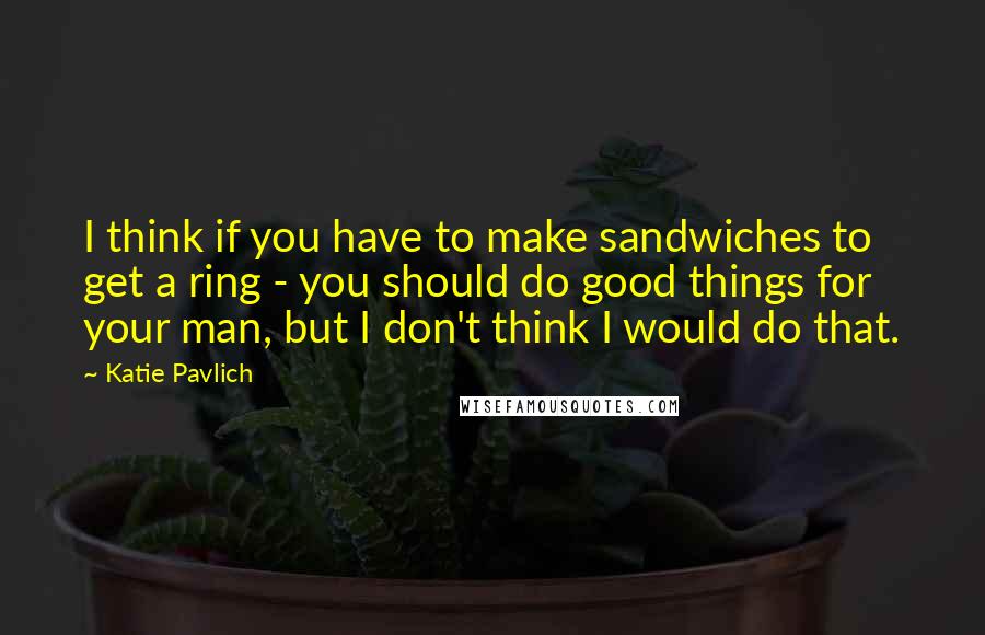 Katie Pavlich Quotes: I think if you have to make sandwiches to get a ring - you should do good things for your man, but I don't think I would do that.